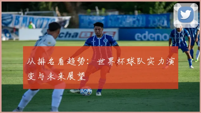 从排名看趋势：世界杯球队实力演变与未来展望