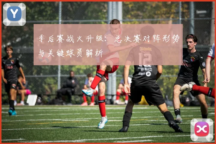 季后赛战火升级：总决赛对阵形势与关键球员解析
