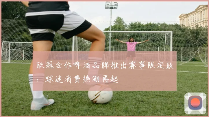 欧冠合作啤酒品牌推出赛事限定款，球迷消费热潮再起