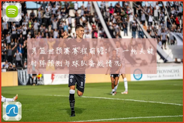 男篮世预赛赛程前瞻：下一轮关键对阵预测与球队备战情况