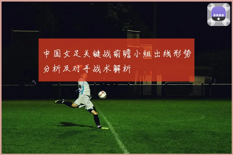 中国女足关键战前瞻小组出线形势分析及对手战术解析