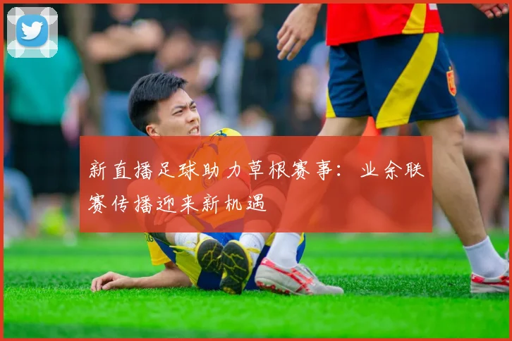 新直播足球助力草根赛事：业余联赛传播迎来新机遇