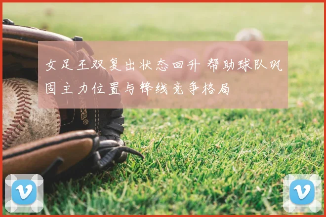 女足王双复出状态回升 帮助球队巩固主力位置与锋线竞争格局