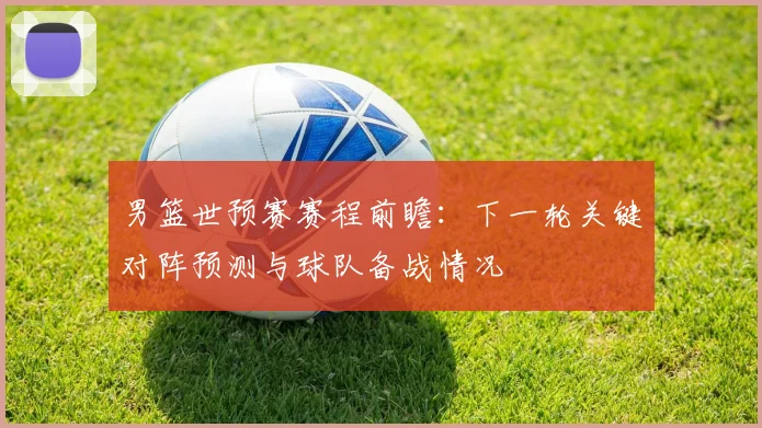 男篮世预赛赛程前瞻：下一轮关键对阵预测与球队备战情况