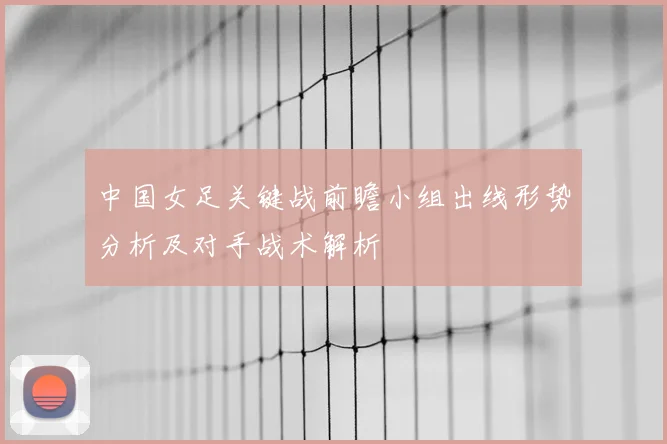 中国女足关键战前瞻小组出线形势分析及对手战术解析