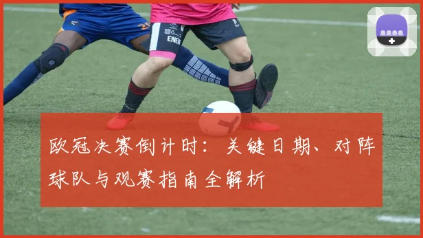 欧冠决赛倒计时：关键日期、对阵球队与观赛指南全解析